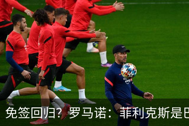 免签回归？罗马诺：菲利克斯是巴萨球迷，但他和巴萨并无任何接触
