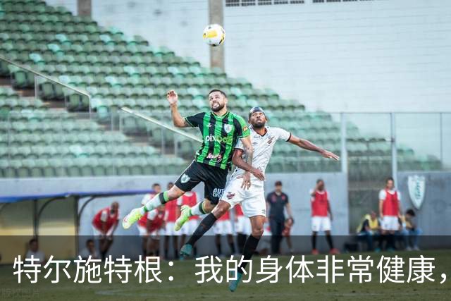 特尔施特根：我的身体非常健康，很高兴以最佳状态回归德国队